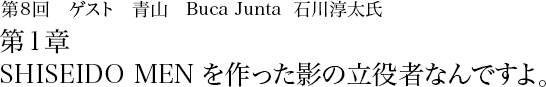 第8回 青山 Buca Junta石川淳太 第1章 SHISEIDO MENを作った影の立役者なんですよ。