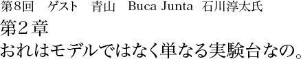 第8回 青山 Buca Junta石川淳太 第2章 おれはモデルではなく単なる実験台なの。