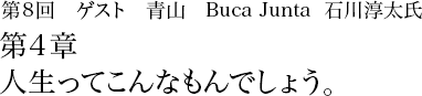 第8回 青山 Buca Junta 石川淳太 第4章 人生ってこんなもんでしょう。