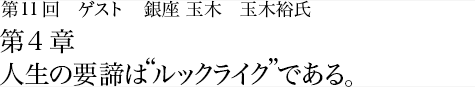 第11回 銀座 玉木 玉木裕氏 第4章 人生の要諦は“ルックライク”である。