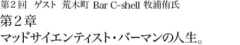 第2回 荒木町 Bar C-shell 牧浦侑氏 第2章 マッドサイエンティスト・バーマンの人生。