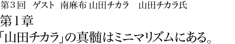 第3回 南麻布 山田チカラ 山田チカラ氏 第１章 「山田チカラ」の真髄はミニマリズムにある。
