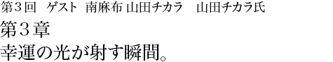 第3回 南麻布 山田チカラ 山田チカラ氏 第3章 幸運の光が射す瞬間。