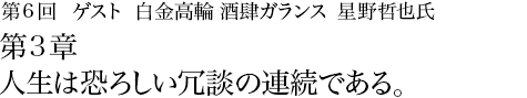 第6回 白金高輪 酒肆ガランス 星野哲也氏 第3章 人生は恐ろしい冗談の連続である。