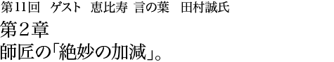 第11回 恵比寿 言の葉 田村誠氏 第2章 師匠の「絶妙の加減」。