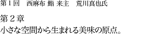 第1回 西麻布 鮨 来主 荒川真也氏 第2章 小さな空間から生まれる美味の原点。