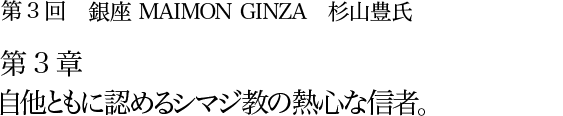 第3回 銀座 MAIMON GINZA 杉山豊氏 第3章 自他ともに認めるシマジ教の熱心な信者。