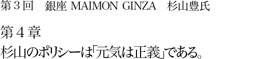 第3回 銀座 MAIMON GINZA 杉山豊氏 第4章 杉山のポリシーは「元気は正義」である。