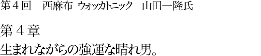 第4回 西麻布 ウォッカトニック 山田一隆氏 第4章 生まれながらの強運な晴れ男。