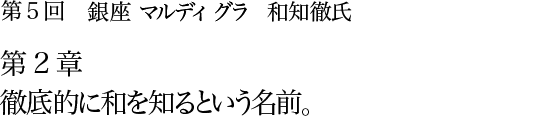 第5回 銀座 マルディグラ 和知徹氏 第2章 徹底的に和を知るという名前。