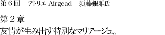 第6回 アトリエAirgead 須藤銀雅氏 第2章 友情が生み出す特別なマリアージュ。