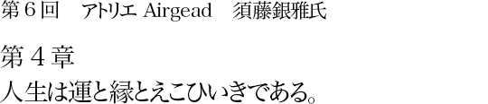 第6回 アトリエAirgead 須藤銀雅氏 第4章 人生は運と縁とえこひいきである。