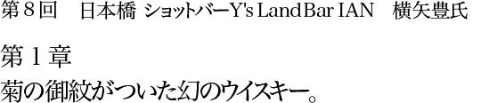 第8回　日本橋 ショットバー Y's Land Bar IAN　横矢豊氏 第1章　菊の御紋がついた幻のウイスキー。