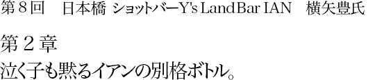第8回　日本橋 ショットバー Y's Land Bar IAN　横矢豊氏 第2章　泣く子も黙るイアンの別格ボトル。