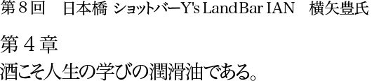 第8回　日本橋 ショットバー Y's Land Bar IAN　横矢豊氏 第4章　酒こそ人生の学びの潤滑油である。