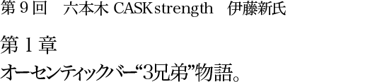 第9回 六本木 CASK strength 伊藤新氏 第1章 オーセンティックバー“3兄弟”物語。