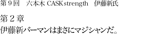 第9回 六本木 CASK strength 伊藤新氏 第2章 伊藤新バーマンはまさにマジシャンだ。