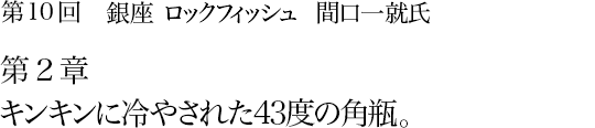 第10回 銀座 ロックフィッシュ 間口一就氏 第2章 キンキンに冷やされた43度の角瓶。