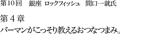 第10回 銀座 ロックフィッシュ 間口一就氏 第4章 バーマンがこっそり教える味なつまみ。　