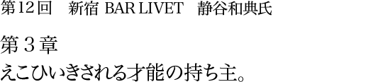 第12回 新宿 BAR LIVET 静谷和典氏 第3章 えこひいきされる才能の持ち主。