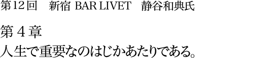 第12回 新宿 BAR LIVET 静谷和典氏 第4章 人生で重要なのはじかあたりである。