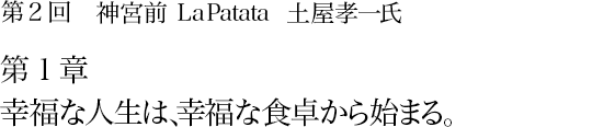 第2回 神宮前 La Patata 土屋孝一氏 第1章 幸福な人生は、幸福な食卓から始まる。