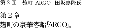 第3回 麹町 ARGO 田坂嘉隆氏 第2章 麹町の豪華客船「ARGO」。