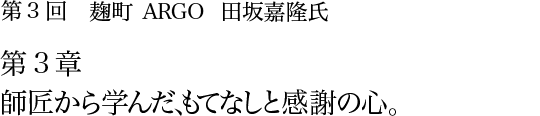 第3回 麹町 ARGO 田坂嘉隆氏 第3章 師匠から学んだ、もてなしと感謝の心。