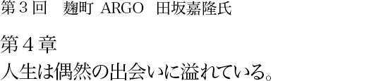 第3回 麹町 ARGO 田坂嘉隆氏 第4章 人生は偶然の出会いに溢れている。