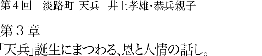 第4回 淡路町 天兵 井上孝雄・恭兵親子 第3章 「天兵」誕生にまつわる、恩と人情の話し。