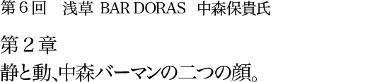 第6回 浅草 BAR DORAS 中森保貴氏 第2章 静と動、中森バーマンの二つの顔。