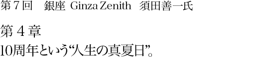 第7回 銀座 Ginza Zenith 須田善一氏 第4章 10周年という“人生の真夏日”。