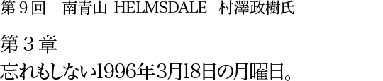 第9回 南青山 HELMSDALE 村澤政樹氏 第3章 忘れもしない1996年3月18日の月曜日。