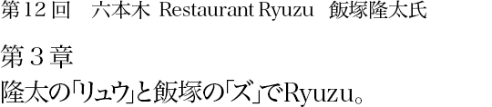 第12回 六本木 Restaurant Ryuzu 飯塚隆太氏 第3章 隆太の「リュウ」と飯塚の「ズ」でRyuzu。