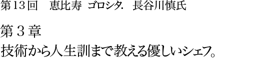 第13回 恵比寿 ゴロシタ. 長谷川慎氏 第3章 技術から人生訓まで教える優しいシェフ。