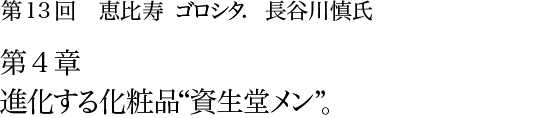 第13回 恵比寿 ゴロシタ. 長谷川慎氏 第4章 進化する化粧品“資生堂メン”。