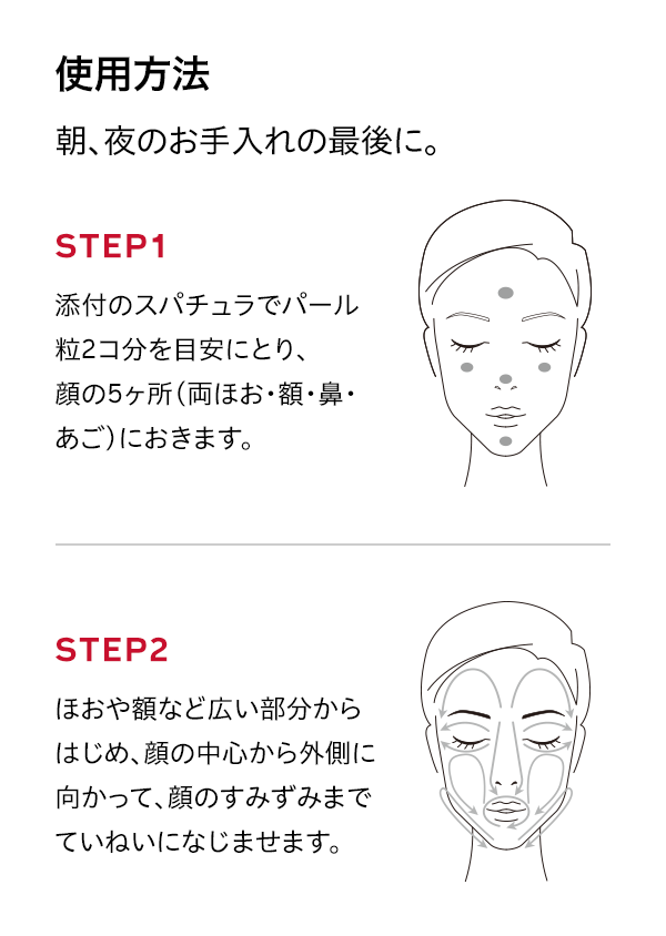 使用方法 朝、夜のお手入れの最後に。 添付のスパチュラでパール粒2コ分を目安にとり、顔の5ヶ所（両ほお・額・鼻・あご）におきます。 STEP2 ほおや額など広い部分からはじめ、顔の中心から外側に向かって、顔のすみずみまでていねいになじませます。