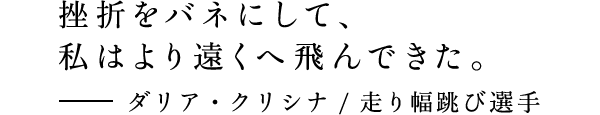 挫折をバネにして、私はより遠くへ飛んできた。 - ダリア・クリシナ/ 走り幅跳び選手