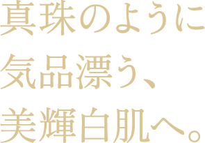 真珠のように気品漂う、美輝白肌へ。