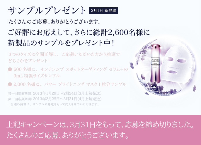 たくさんのご応募、ありがとうございます。ご好評にお応えして、さらに総計2,600名様に新製品のサンプルをプレゼント！ 3つのクイズに全問正解し、ご応募いただいた方から抽選でどちらかをプレゼント！ ● 600名様に、インテンシブ スポットターゲティング セラム＋の9mL特製サイズサンプル ● 2,000名様に、パワーブライトニング  マスク1枚分サンプル　ご応募受付は終了いたしました。