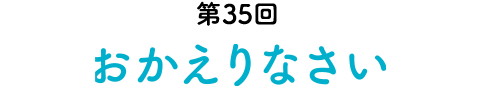 第35回 おかえりなさい