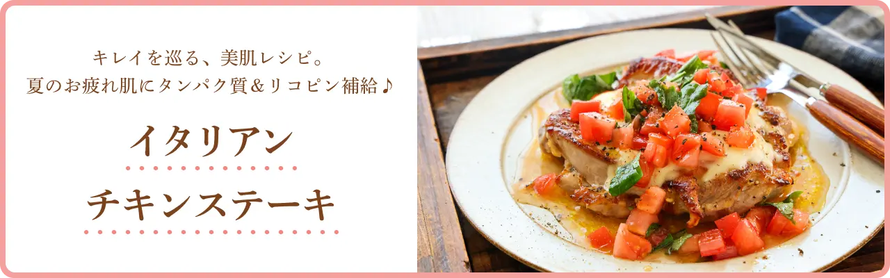 キレイを巡る、美肌レシピ。夏のお疲れ肌にタンパク質＆リコピン補給♪ イタリアンチキンステーキ