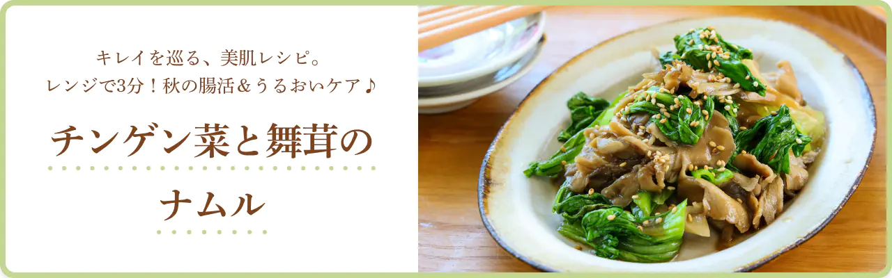 キレイを巡る、美肌レシピ。レンジで3分！秋の腸活＆うるおいケア♪ チンゲン菜と舞茸のナムル