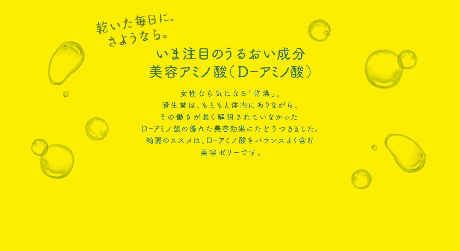 いま注目のうるおい成分美容アミノ酸（D-アミノ酸） 女性なら気になる「乾燥」。資生堂は、もともと体内にありながら、その働きが長く解明されていなかったD-アミノ酸の優れた美容効果に辿りつきました。綺麗のススメは、D-アミノ酸をバランスよく含む美容ゼリーです。