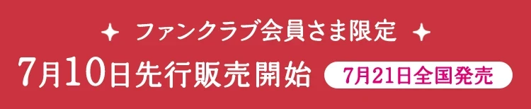 ファンクラブ会員さま限定 7月10日先行販売開始 7月21日全国発売