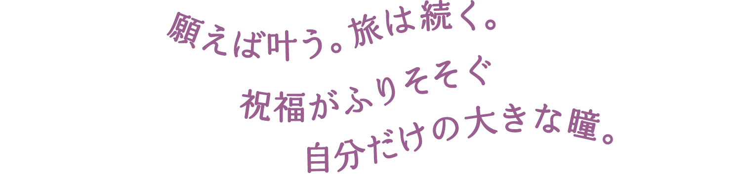 願えば叶う。旅は続く。祝福がふりそそぐ 自分だけの大きな瞳に。