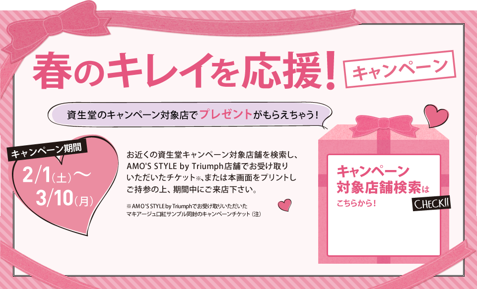春のキレイを応援キャンペーン キャンペーン期間 2/1（土）?3/10（月）お近くの資生堂キャンペーン対象店舗を検索し、AMO'S STYLE by Triumph店舗でお受け取りいただいたチケット、または本画面をプリントアウトしご持参の上、期間中にご来店下さい