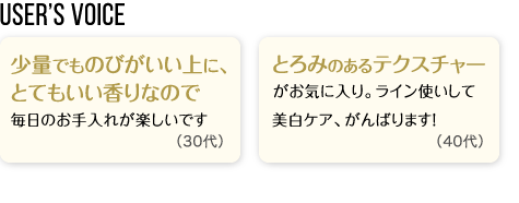 User’s Voice「少量でものびがいい上に、とてもいい香りなので毎日のお手入れが楽しいです」30代「とろみのあるテクスチャーがお気に入り。ライン使いして美白ケア、がんばります！」40代