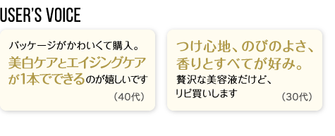 User’s Voice「パッケージがかわいくて購入。美白ケアとエイジングケアが1本でできるのが嬉しいです」40代「つけ心地、のびのよさ、香りとすべてが好み。贅沢な美容液だけど、リピ買いします」30代