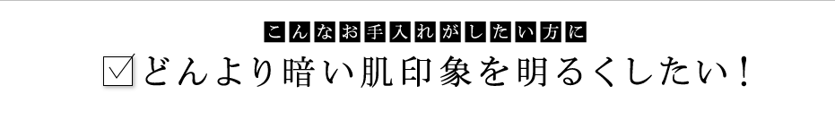 こんなお手入れがしたい方に：どんより暗い肌印象を明るくしたい！